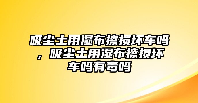 吸塵土用濕布擦損壞車嗎，吸塵土用濕布擦損壞車嗎有毒嗎