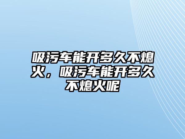 吸污車能開多久不熄火，吸污車能開多久不熄火呢