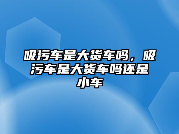 吸污車是大貨車嗎，吸污車是大貨車嗎還是小車