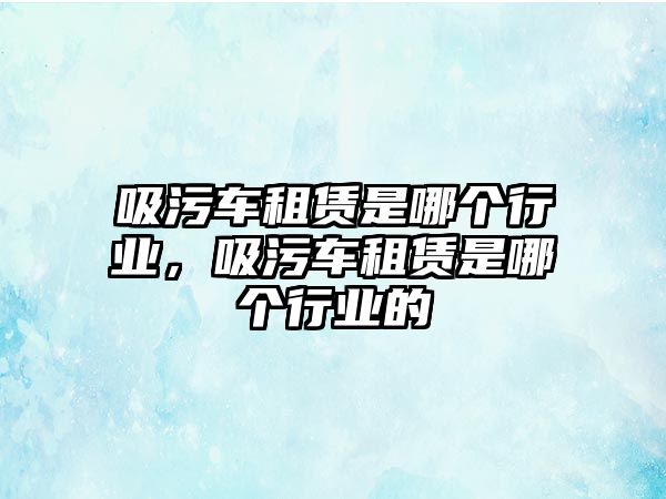 吸污車租賃是哪個行業(yè)，吸污車租賃是哪個行業(yè)的