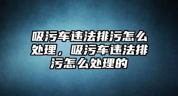 吸污車違法排污怎么處理，吸污車違法排污怎么處理的