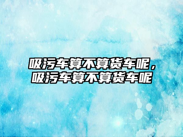 吸污車算不算貨車呢，吸污車算不算貨車呢