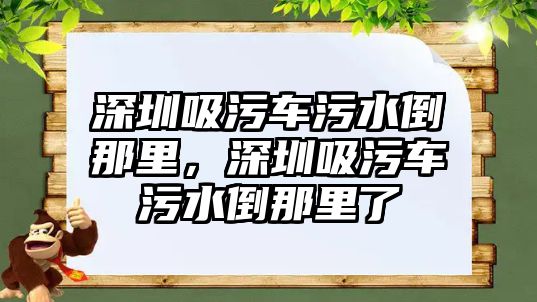 深圳吸污車污水倒那里，深圳吸污車污水倒那里了