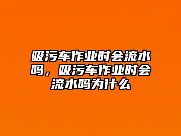 吸污車作業(yè)時(shí)會(huì)流水嗎，吸污車作業(yè)時(shí)會(huì)流水嗎為什么