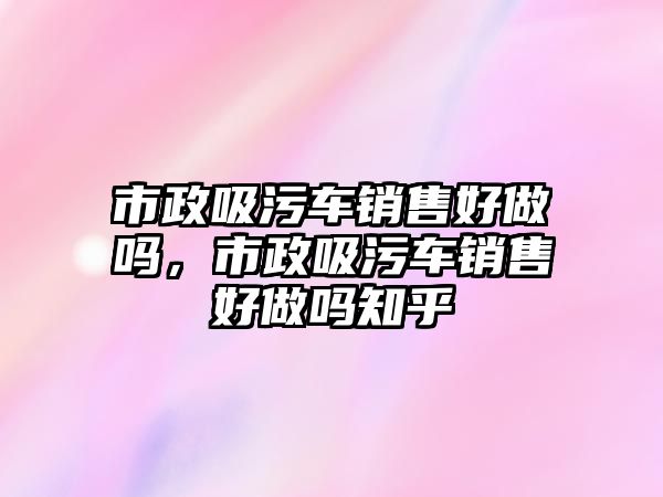 市政吸污車銷售好做嗎，市政吸污車銷售好做嗎知乎