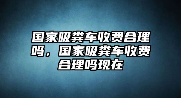 國家吸糞車收費合理嗎，國家吸糞車收費合理嗎現(xiàn)在