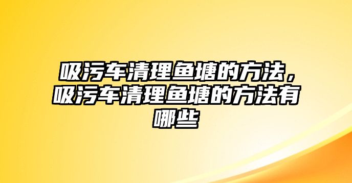 吸污車清理魚塘的方法，吸污車清理魚塘的方法有哪些