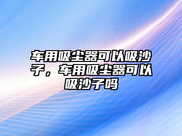 車用吸塵器可以吸沙子，車用吸塵器可以吸沙子嗎