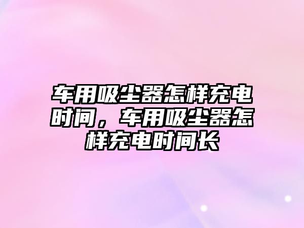 車用吸塵器怎樣充電時間，車用吸塵器怎樣充電時間長