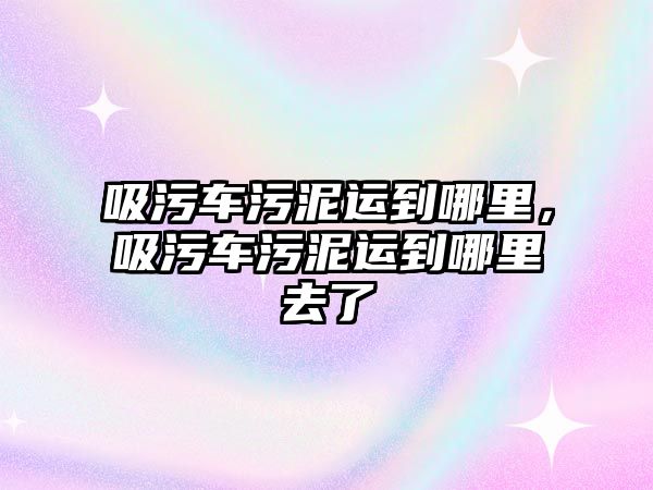 吸污車污泥運(yùn)到哪里，吸污車污泥運(yùn)到哪里去了