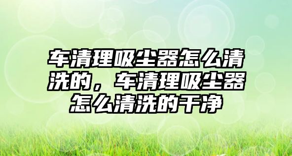 車清理吸塵器怎么清洗的，車清理吸塵器怎么清洗的干凈