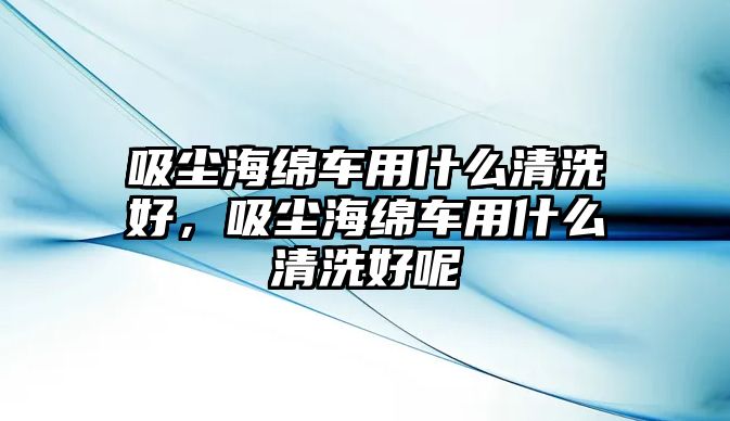 吸塵海綿車用什么清洗好，吸塵海綿車用什么清洗好呢