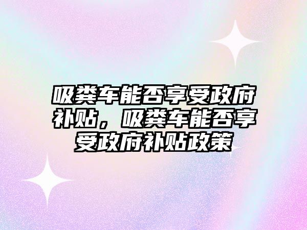 吸糞車能否享受政府補(bǔ)貼，吸糞車能否享受政府補(bǔ)貼政策