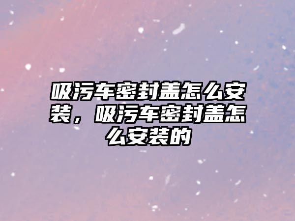 吸污車密封蓋怎么安裝，吸污車密封蓋怎么安裝的