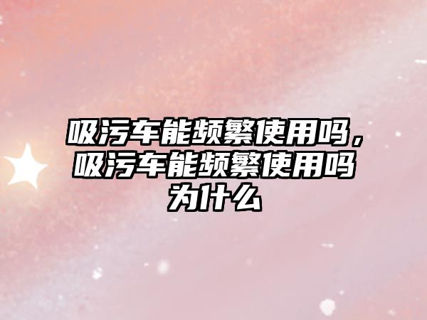 吸污車能頻繁使用嗎，吸污車能頻繁使用嗎為什么