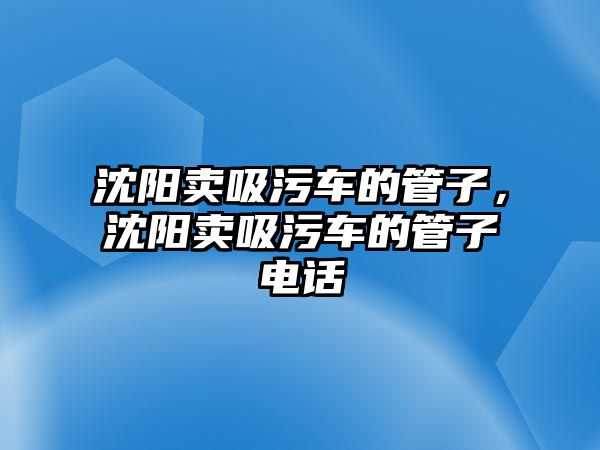 沈陽賣吸污車的管子，沈陽賣吸污車的管子電話