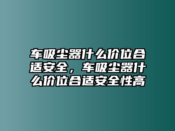 車吸塵器什么價(jià)位合適安全，車吸塵器什么價(jià)位合適安全性高