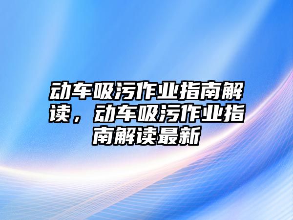 動車吸污作業(yè)指南解讀，動車吸污作業(yè)指南解讀最新