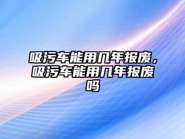 吸污車能用幾年報(bào)廢，吸污車能用幾年報(bào)廢嗎