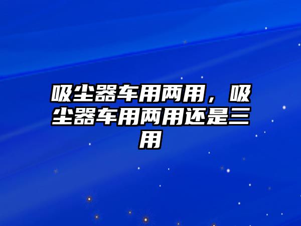 吸塵器車用兩用，吸塵器車用兩用還是三用