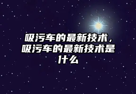 吸污車的最新技術(shù)，吸污車的最新技術(shù)是什么