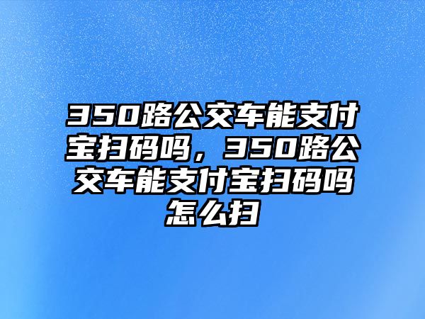 350路公交車(chē)能支付寶掃碼嗎，350路公交車(chē)能支付寶掃碼嗎怎么掃