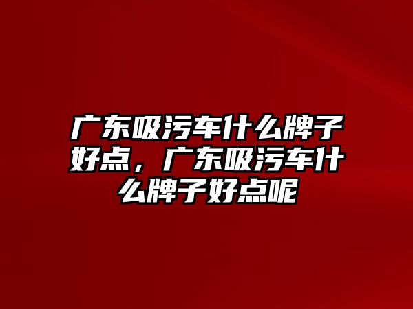 廣東吸污車什么牌子好點，廣東吸污車什么牌子好點呢