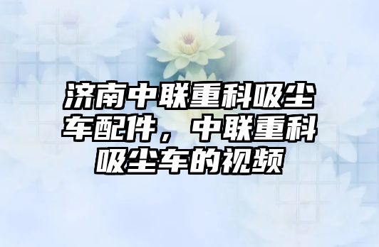 濟(jì)南中聯(lián)重科吸塵車配件，中聯(lián)重科吸塵車的視頻