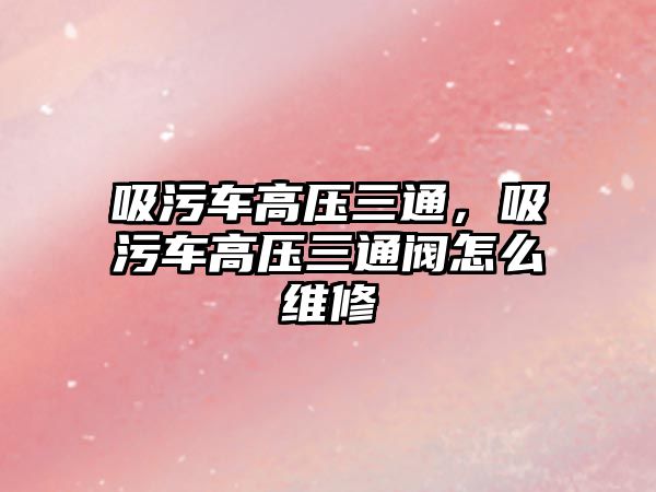 吸污車高壓三通，吸污車高壓三通閥怎么維修