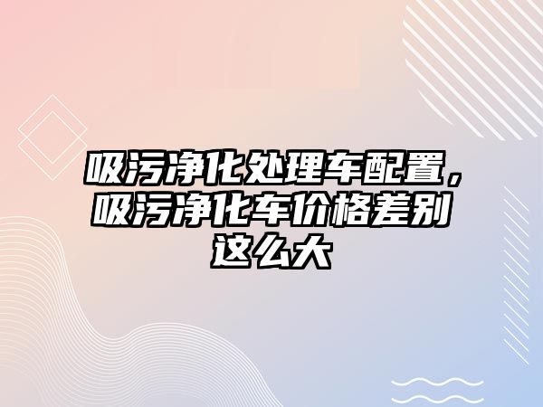 吸污凈化處理車配置，吸污凈化車價格差別這么大