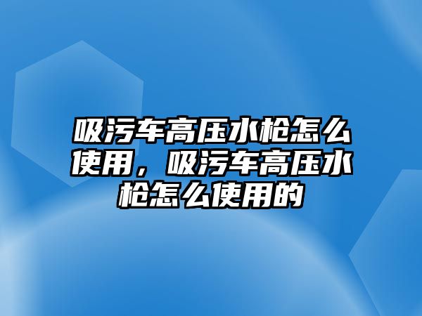 吸污車高壓水槍怎么使用，吸污車高壓水槍怎么使用的