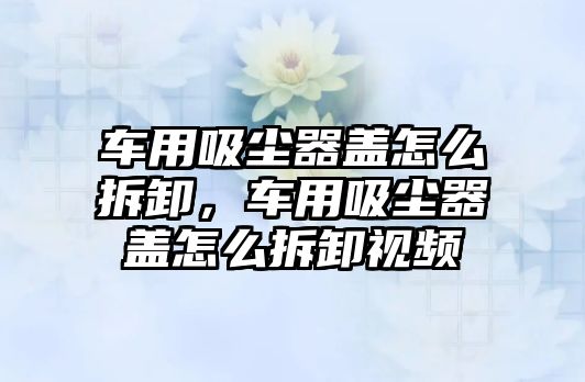 車用吸塵器蓋怎么拆卸，車用吸塵器蓋怎么拆卸視頻