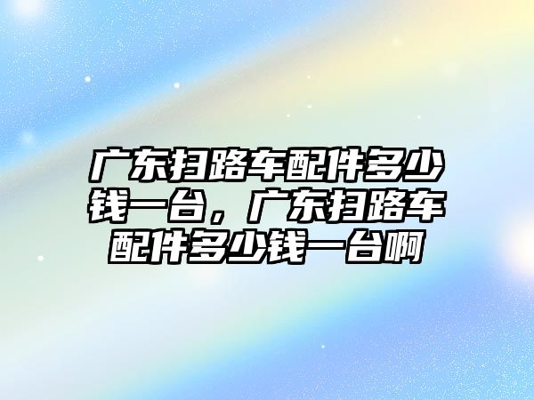 廣東掃路車配件多少錢一臺(tái)，廣東掃路車配件多少錢一臺(tái)啊