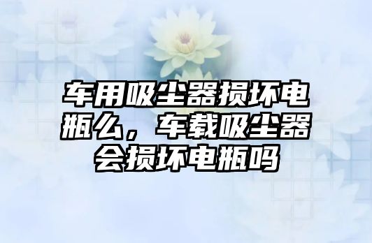 車用吸塵器損壞電瓶么，車載吸塵器會損壞電瓶嗎