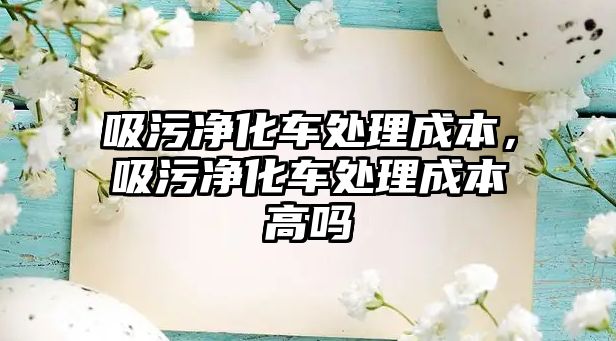 吸污凈化車處理成本，吸污凈化車處理成本高嗎