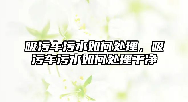 吸污車污水如何處理，吸污車污水如何處理干凈