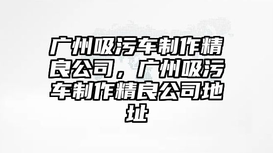 廣州吸污車制作精良公司，廣州吸污車制作精良公司地址