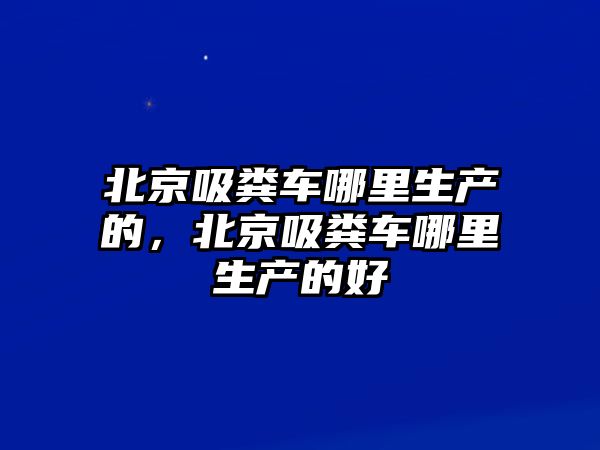 北京吸糞車哪里生產(chǎn)的，北京吸糞車哪里生產(chǎn)的好