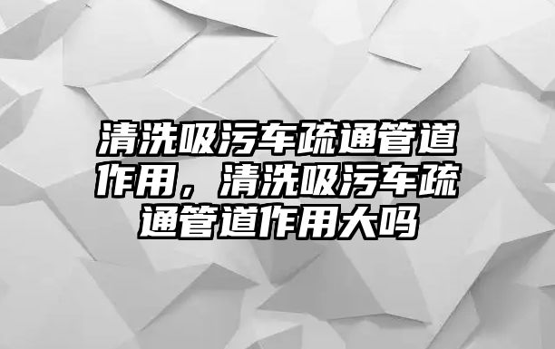 清洗吸污車疏通管道作用，清洗吸污車疏通管道作用大嗎