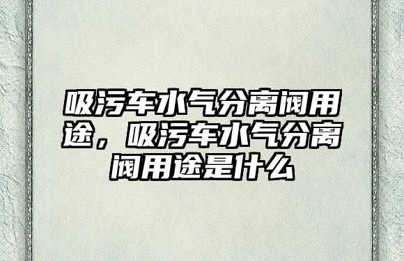 吸污車水氣分離閥用途，吸污車水氣分離閥用途是什么