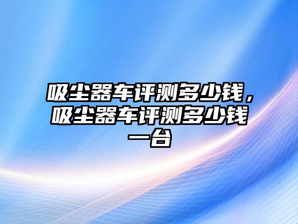 吸塵器車評(píng)測(cè)多少錢，吸塵器車評(píng)測(cè)多少錢一臺(tái)