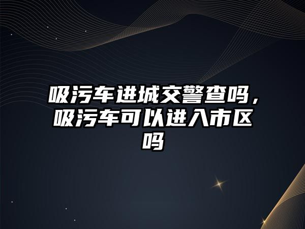 吸污車進城交警查嗎，吸污車可以進入市區(qū)嗎