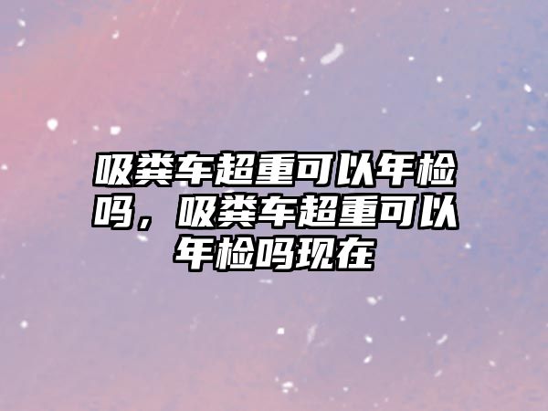 吸糞車超重可以年檢嗎，吸糞車超重可以年檢嗎現(xiàn)在