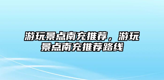 游玩景點南充推薦，游玩景點南充推薦路線