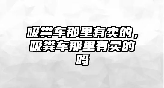 吸糞車那里有賣的，吸糞車那里有賣的嗎