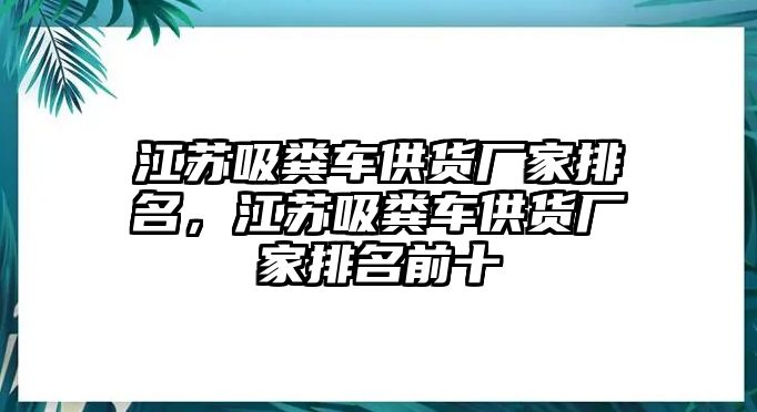 江蘇吸糞車供貨廠家排名，江蘇吸糞車供貨廠家排名前十