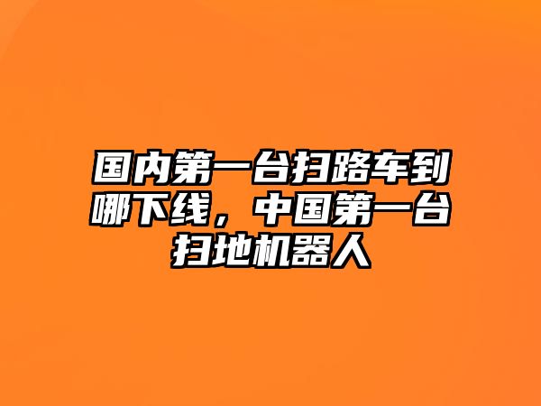 國內第一臺掃路車到哪下線，中國第一臺掃地機器人