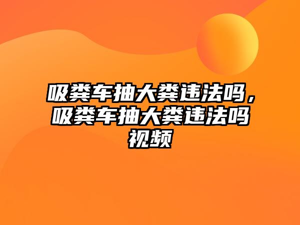 吸糞車抽大糞違法嗎，吸糞車抽大糞違法嗎視頻