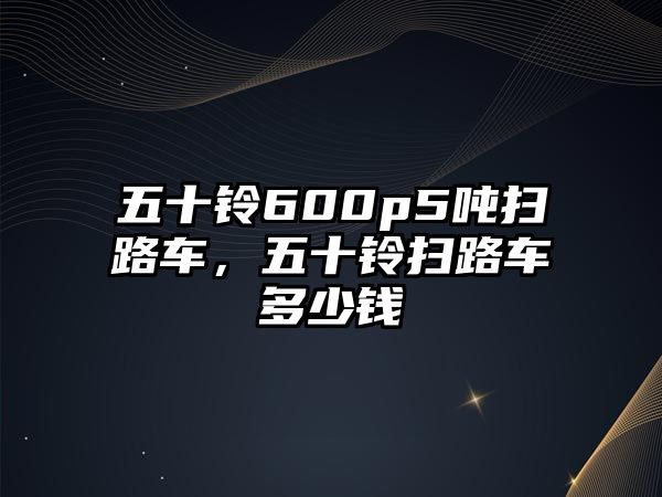 五十鈴600p5噸掃路車，五十鈴掃路車多少錢