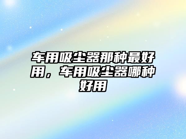 車用吸塵器那種最好用，車用吸塵器哪種好用